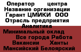 Оператор Call-центра › Название организации ­ Гарант-ЦМИКИ, ООО › Отрасль предприятия ­ Аналитика › Минимальный оклад ­ 17 000 - Все города Работа » Вакансии   . Ханты-Мансийский,Белоярский г.